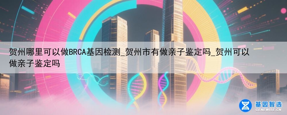 贺州哪里可以做BRCA基因检测_贺州市有做亲子鉴定吗_贺州可以做亲子鉴定吗