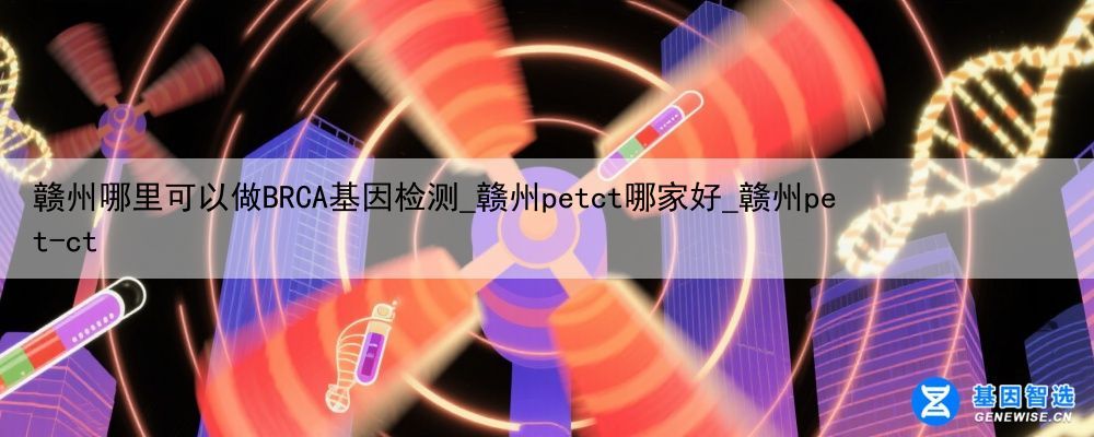 赣州哪里可以做BRCA基因检测_赣州petct哪家好_赣州pet-ct