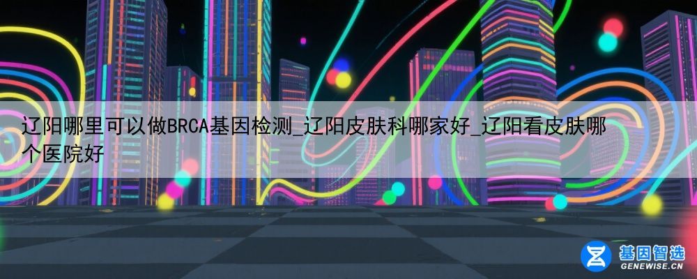 辽阳哪里可以做BRCA基因检测_辽阳皮肤科哪家好_辽阳看皮肤哪个医院好