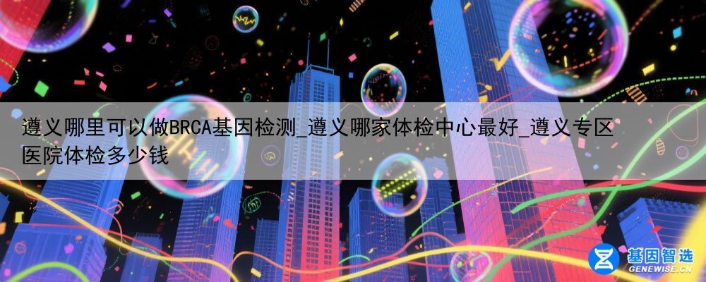 遵义哪里可以做BRCA基因检测_遵义哪家体检中心最好_遵义专区医院体检多少钱