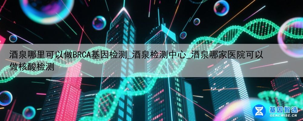 酒泉哪里可以做BRCA基因检测_酒泉检测中心_酒泉哪家医院可以做核酸检测