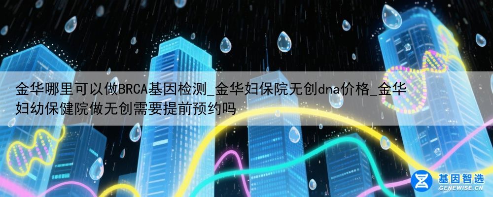 金华哪里可以做BRCA基因检测_金华妇保院无创dna价格_金华妇幼保健院做无创需要提前预约吗