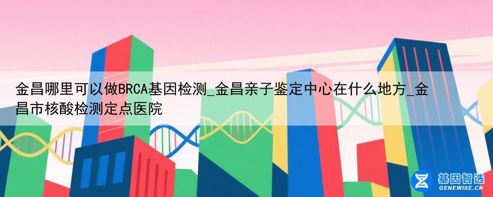 金昌哪里可以做BRCA基因检测_金昌亲子鉴定中心在什么地方_金昌市核酸检测定点医院