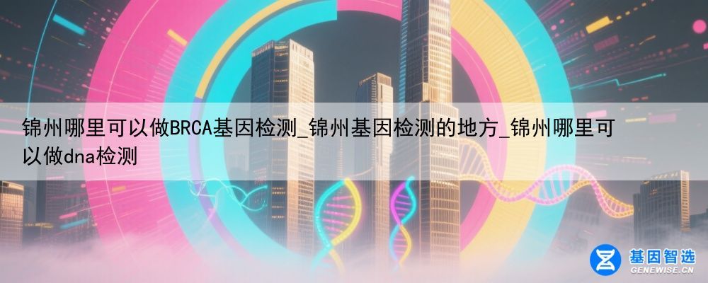 锦州哪里可以做BRCA基因检测_锦州基因检测的地方_锦州哪里可以做dna检测