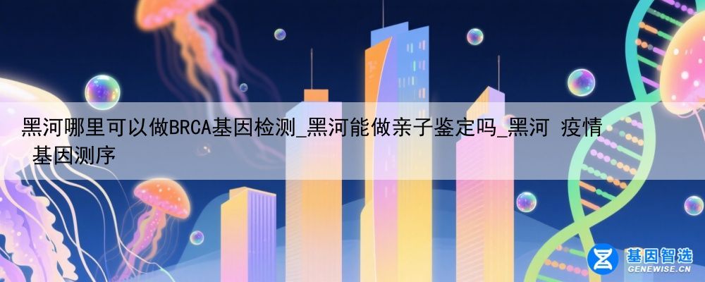 黑河哪里可以做BRCA基因检测_黑河能做亲子鉴定吗_黑河 疫情 基因测序