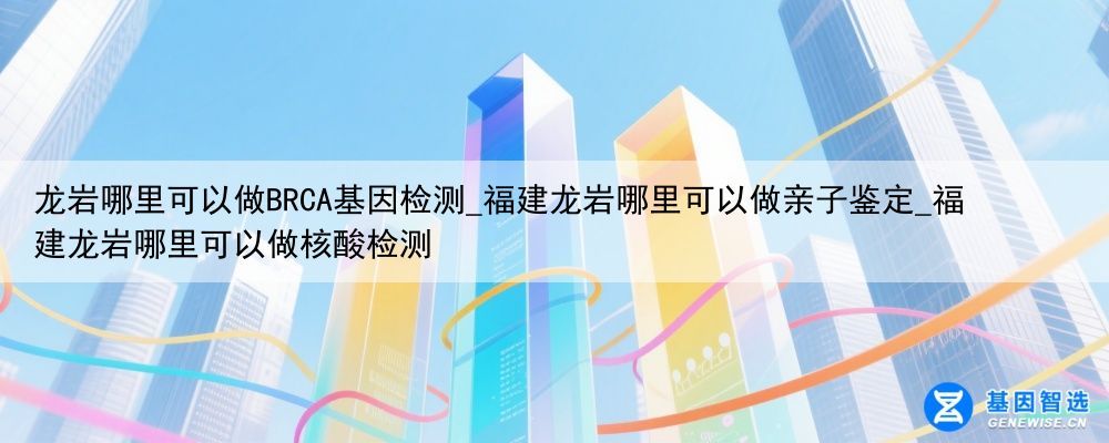 龙岩哪里可以做BRCA基因检测_福建龙岩哪里可以做亲子鉴定_福建龙岩哪里可以做核酸检测