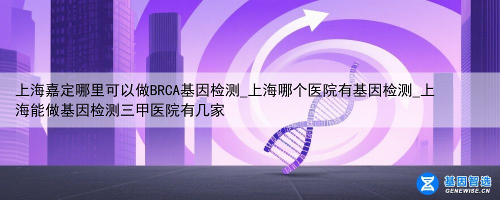 上海嘉定哪里可以做BRCA基因检测_上海哪个医院有基因检测_上海能做基因检测三甲医院有几家