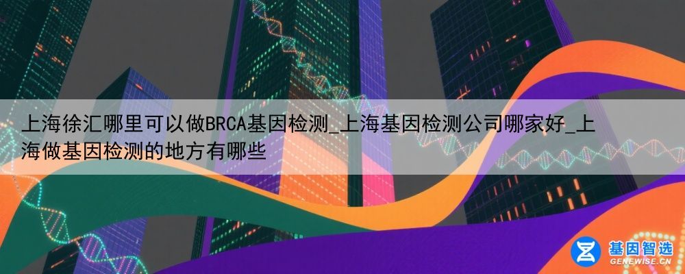 上海徐汇哪里可以做BRCA基因检测_上海基因检测公司哪家好_上海做基因检测的地方有哪些