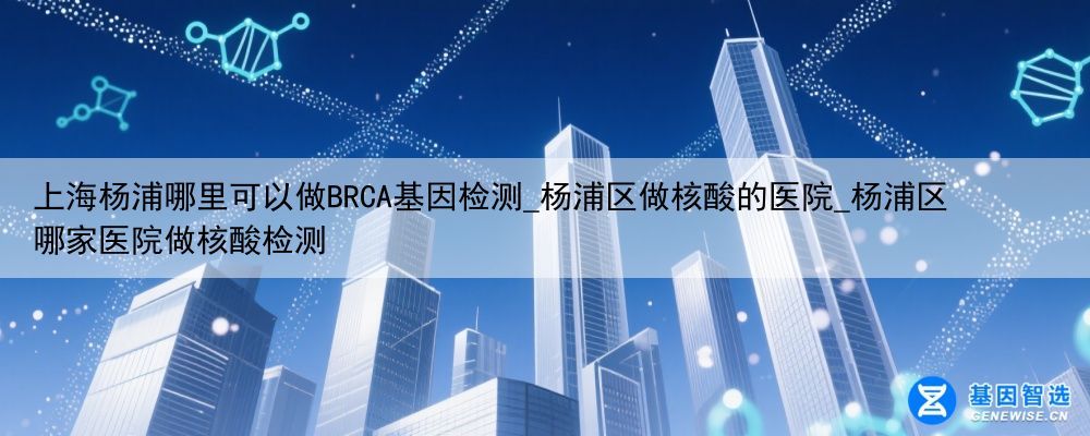 上海杨浦哪里可以做BRCA基因检测_杨浦区做核酸的医院_杨浦区哪家医院做核酸检测