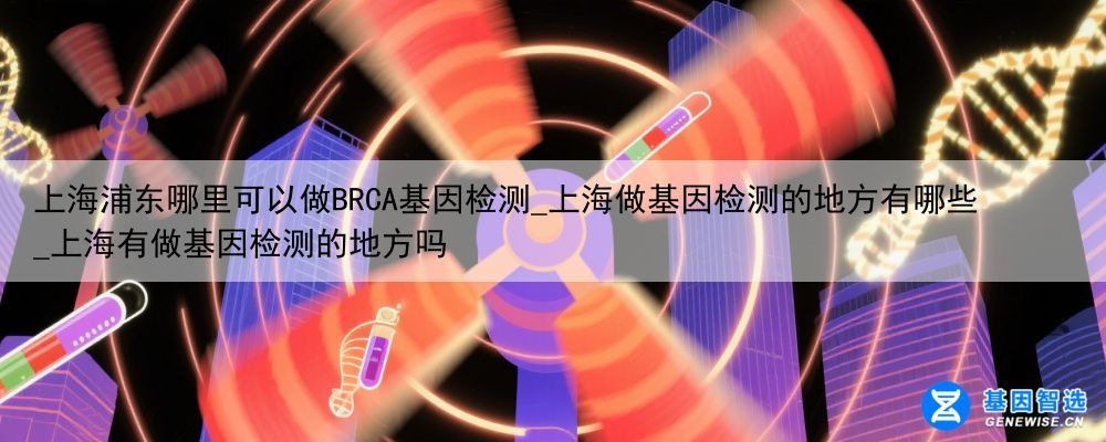 上海浦东哪里可以做BRCA基因检测_上海做基因检测的地方有哪些_上海有做基因检测的地方吗