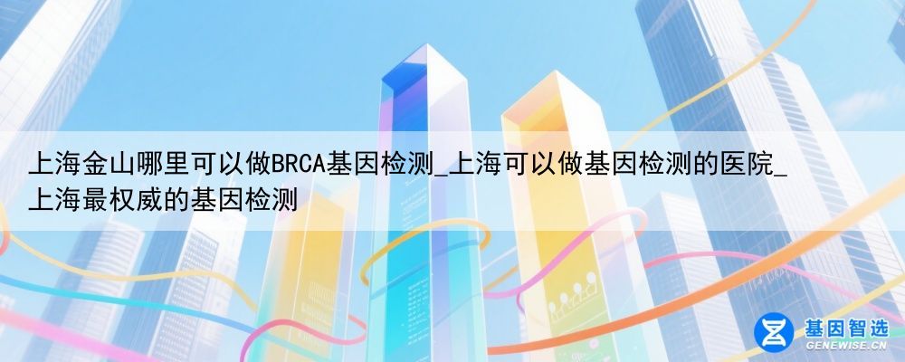 上海金山哪里可以做BRCA基因检测_上海可以做基因检测的医院_上海最权威的基因检测