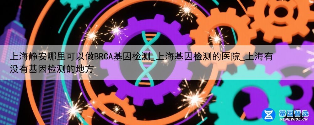 上海静安哪里可以做BRCA基因检测_上海基因检测的医院_上海有没有基因检测的地方