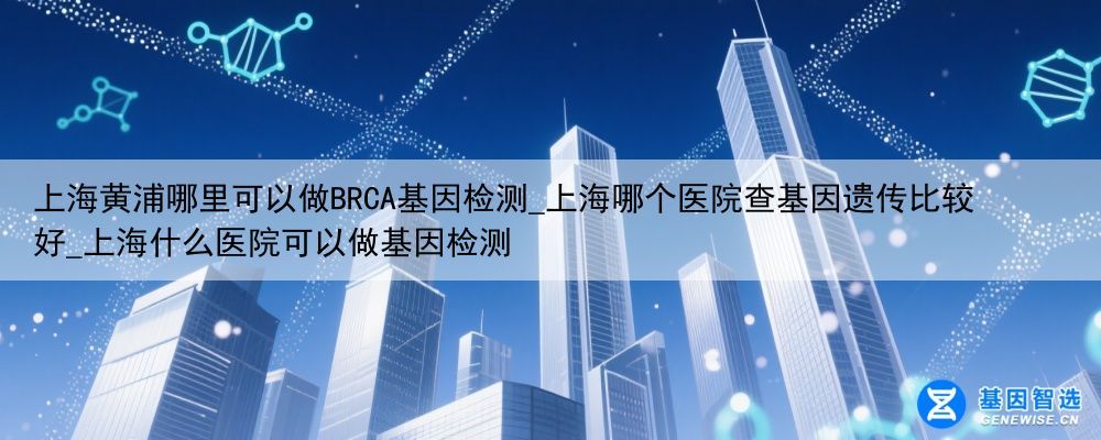 上海黄浦哪里可以做BRCA基因检测_上海哪个医院查基因遗传比较好_上海什么医院可以做基因检测