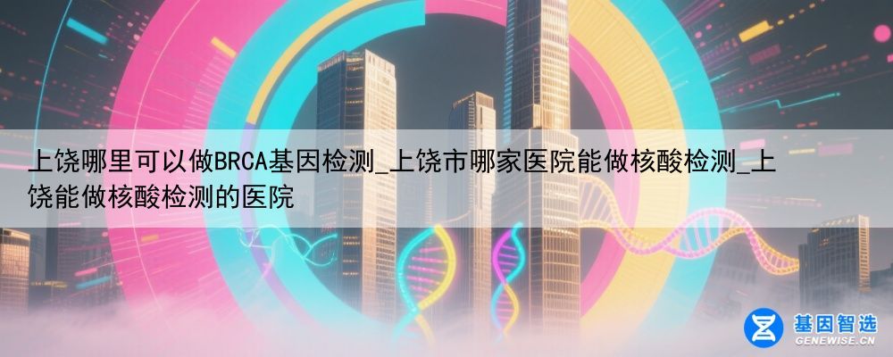 上饶哪里可以做BRCA基因检测_上饶市哪家医院能做核酸检测_上饶能做核酸检测的医院