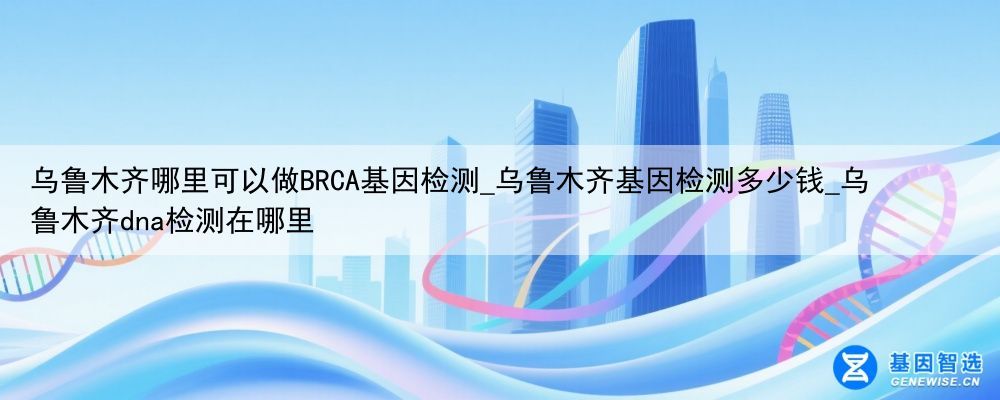 乌鲁木齐哪里可以做BRCA基因检测_乌鲁木齐基因检测多少钱_乌鲁木齐dna检测在哪里