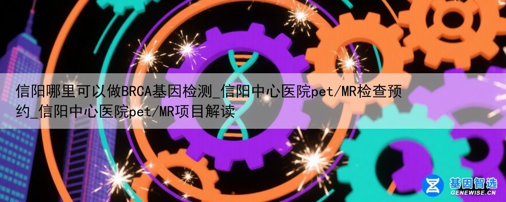 信阳哪里可以做BRCA基因检测_信阳中心医院pet/MR检查预约_信阳中心医院pet/MR项目解读