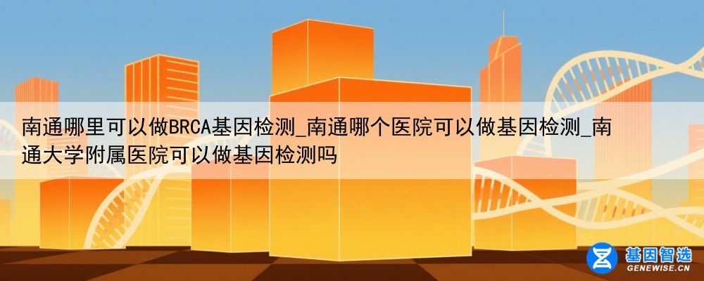 南通哪里可以做BRCA基因检测_南通哪个医院可以做基因检测_南通大学附属医院可以做基因检测吗
