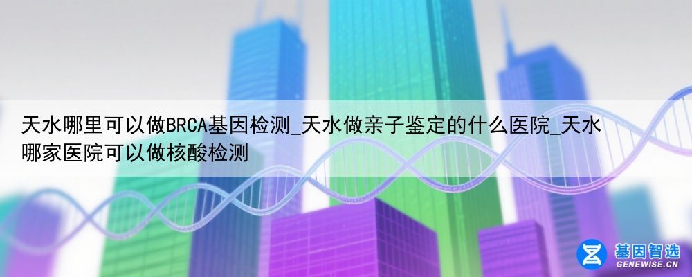 天水哪里可以做BRCA基因检测_天水做亲子鉴定的什么医院_天水哪家医院可以做核酸检测