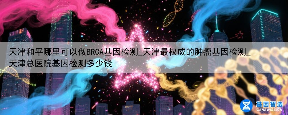 天津和平哪里可以做BRCA基因检测_天津最权威的肿瘤基因检测_天津总医院基因检测多少钱