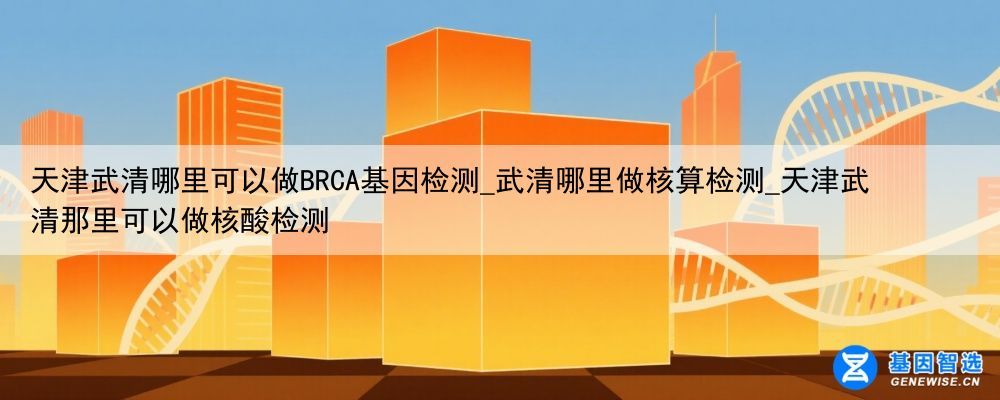 天津武清哪里可以做BRCA基因检测_武清哪里做核算检测_天津武清那里可以做核酸检测