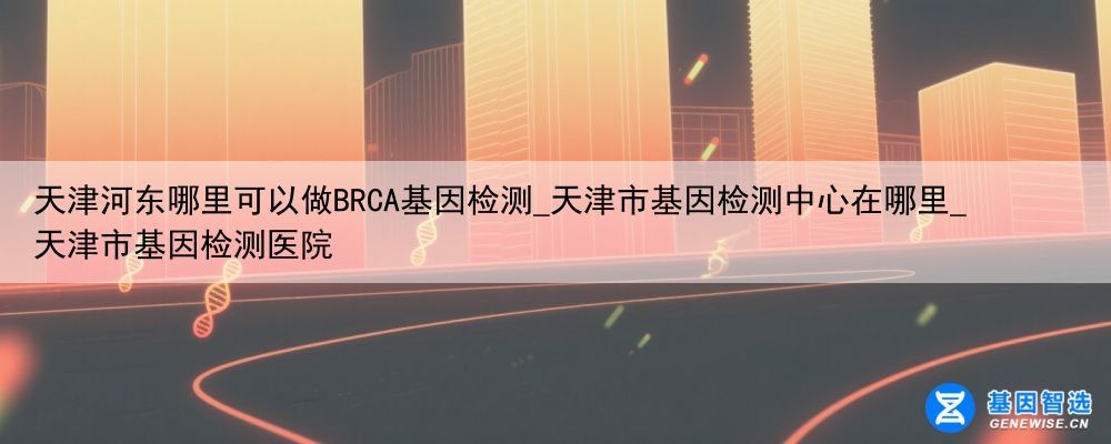 天津河东哪里可以做BRCA基因检测_天津市基因检测中心在哪里_天津市基因检测医院