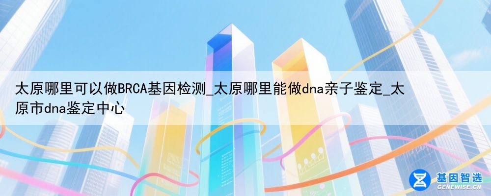 太原哪里可以做BRCA基因检测_太原哪里能做dna亲子鉴定_太原市dna鉴定中心