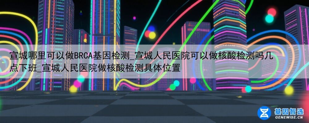 宣城哪里可以做BRCA基因检测_宣城人民医院可以做核酸检测吗几点下班_宣城人民医院做核酸检测具体位置