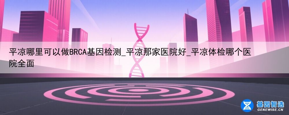 平凉哪里可以做BRCA基因检测_平凉那家医院好_平凉体检哪个医院全面