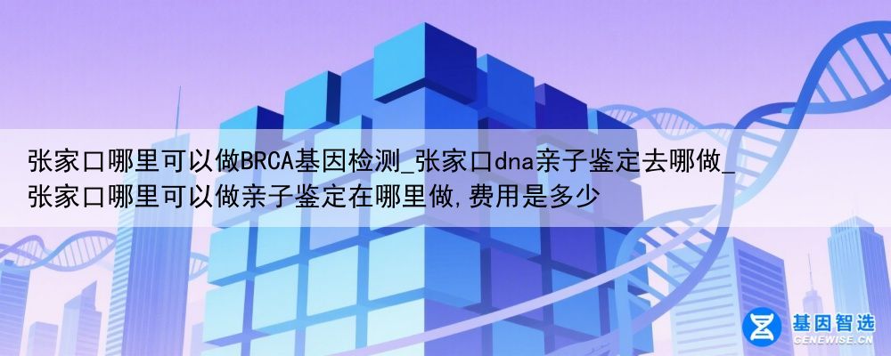 张家口哪里可以做BRCA基因检测_张家口dna亲子鉴定去哪做_张家口哪里可以做亲子鉴定在哪里做,费用是多少
