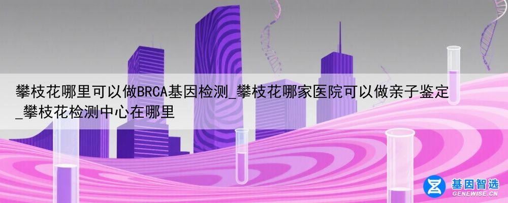 攀枝花哪里可以做BRCA基因检测_攀枝花哪家医院可以做亲子鉴定_攀枝花检测中心在哪里