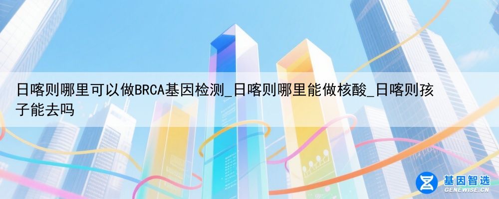 日喀则哪里可以做BRCA基因检测_日喀则哪里能做核酸_日喀则孩子能去吗