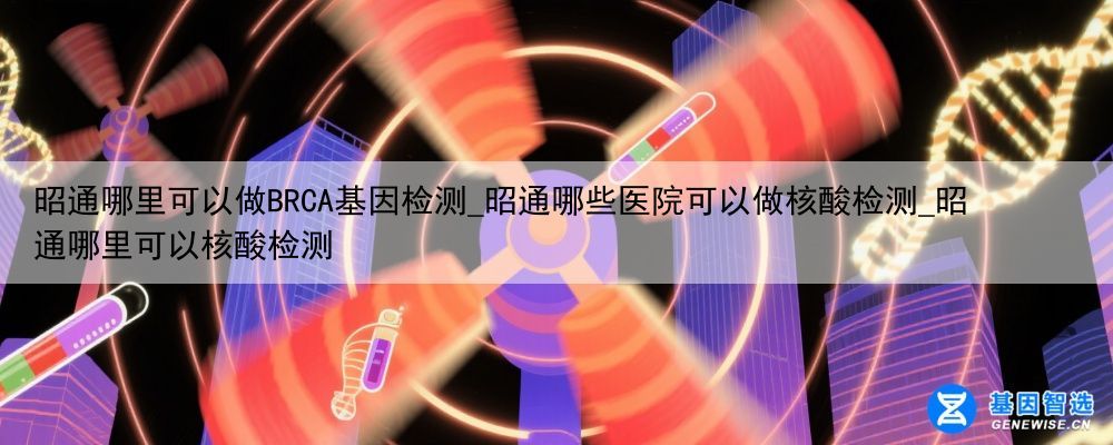 昭通哪里可以做BRCA基因检测_昭通哪些医院可以做核酸检测_昭通哪里可以核酸检测