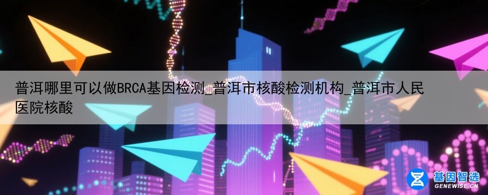普洱哪里可以做BRCA基因检测_普洱市核酸检测机构_普洱市人民医院核酸