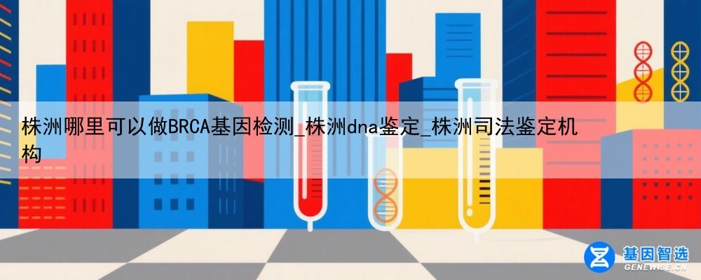 株洲哪里可以做BRCA基因检测_株洲dna鉴定_株洲司法鉴定机构