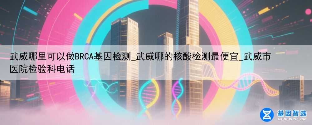 武威哪里可以做BRCA基因检测_武威哪的核酸检测最便宜_武威市医院检验科电话