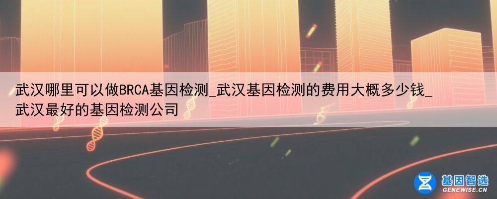 武汉哪里可以做BRCA基因检测_武汉基因检测的费用大概多少钱_武汉最好的基因检测公司
