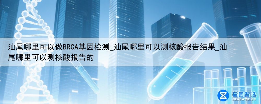 汕尾哪里可以做BRCA基因检测_汕尾哪里可以测核酸报告结果_汕尾哪里可以测核酸报告的