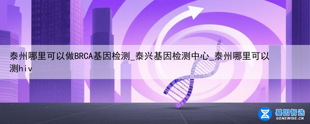 泰州哪里可以做BRCA基因检测_泰兴基因检测中心_泰州哪里可以测hiv