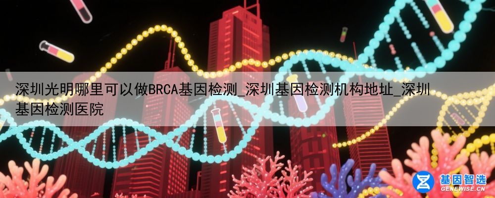 深圳光明哪里可以做BRCA基因检测_深圳基因检测机构地址_深圳基因检测医院
