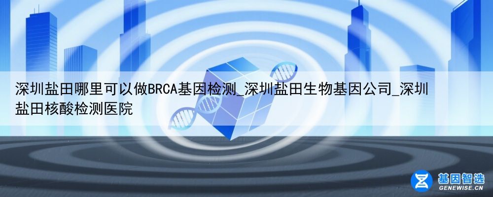 深圳盐田哪里可以做BRCA基因检测_深圳盐田生物基因公司_深圳盐田核酸检测医院