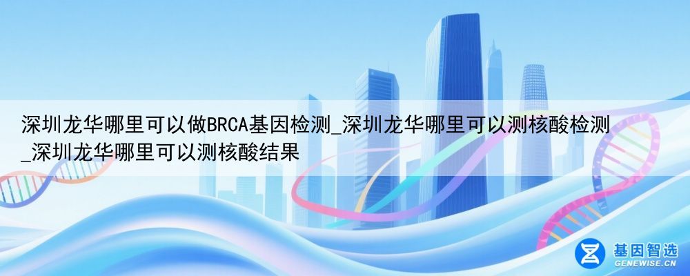 深圳龙华哪里可以做BRCA基因检测_深圳龙华哪里可以测核酸检测_深圳龙华哪里可以测核酸结果