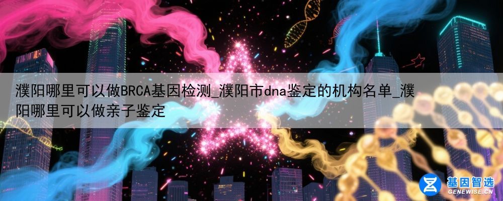 濮阳哪里可以做BRCA基因检测_濮阳市dna鉴定的机构名单_濮阳哪里可以做亲子鉴定