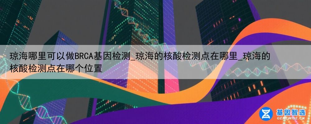琼海哪里可以做BRCA基因检测_琼海的核酸检测点在哪里_琼海的核酸检测点在哪个位置