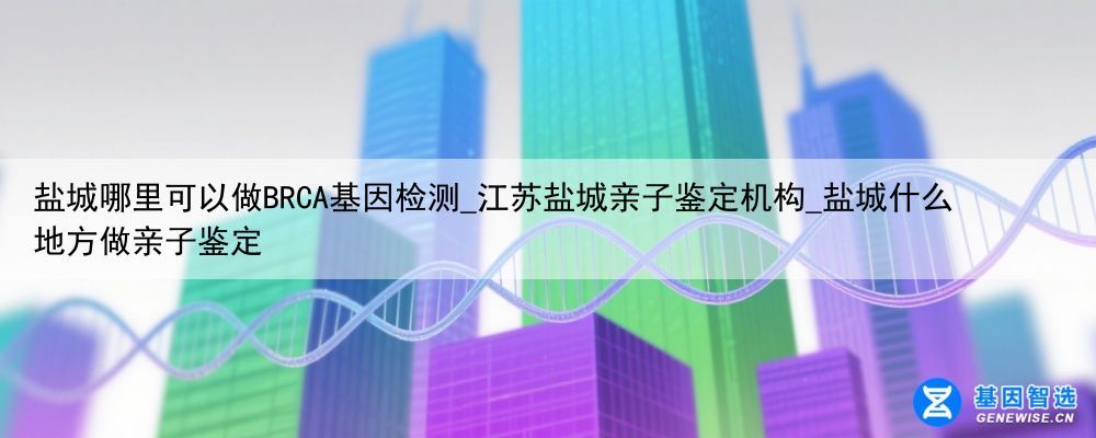 盐城哪里可以做BRCA基因检测_江苏盐城亲子鉴定机构_盐城什么地方做亲子鉴定