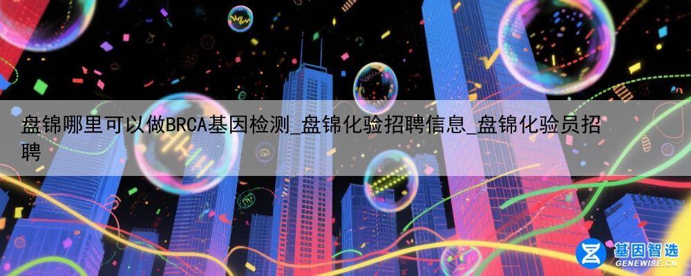 盘锦哪里可以做BRCA基因检测_盘锦化验招聘信息_盘锦化验员招聘