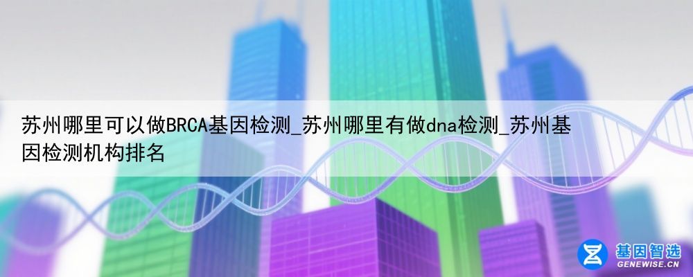 苏州哪里可以做BRCA基因检测_苏州哪里有做dna检测_苏州基因检测机构排名