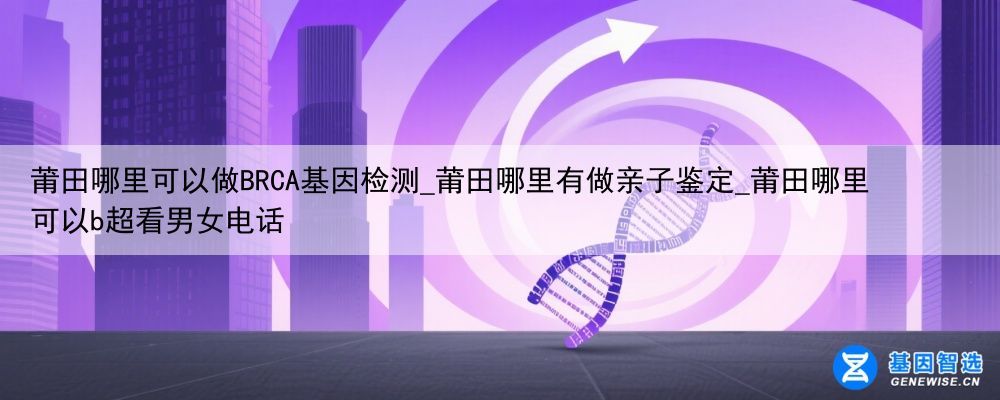莆田哪里可以做BRCA基因检测_莆田哪里有做亲子鉴定_莆田哪里可以b超看男女电话