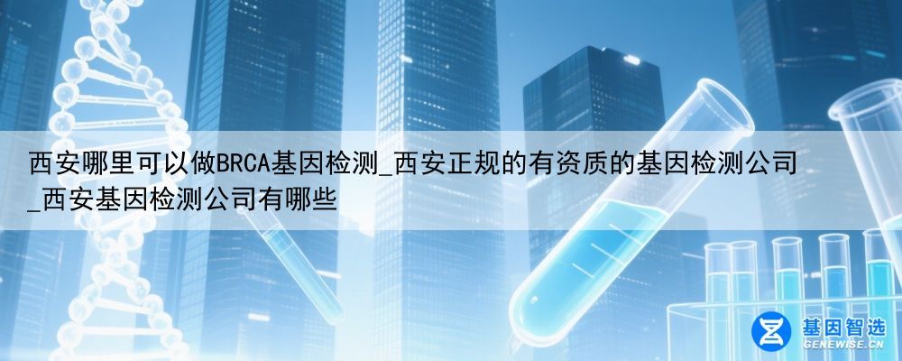 西安哪里可以做BRCA基因检测_西安正规的有资质的基因检测公司_西安基因检测公司有哪些