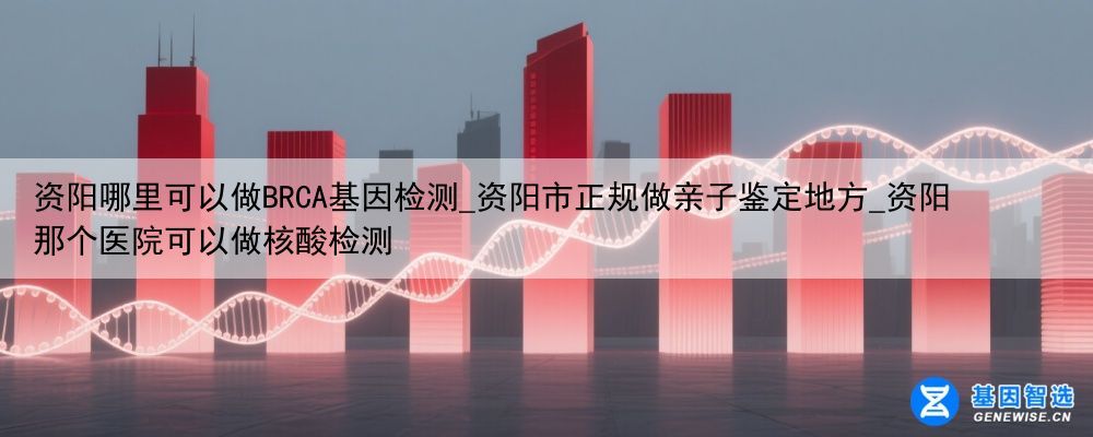 资阳哪里可以做BRCA基因检测_资阳市正规做亲子鉴定地方_资阳那个医院可以做核酸检测