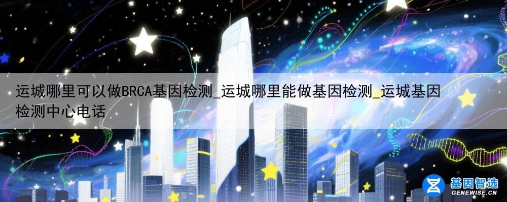 运城哪里可以做BRCA基因检测_运城哪里能做基因检测_运城基因检测中心电话